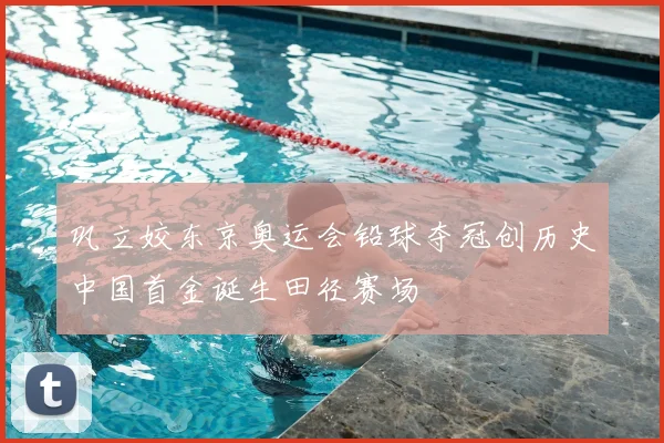 巩立姣东京奥运会铅球夺冠创历史中国首金诞生田径赛场