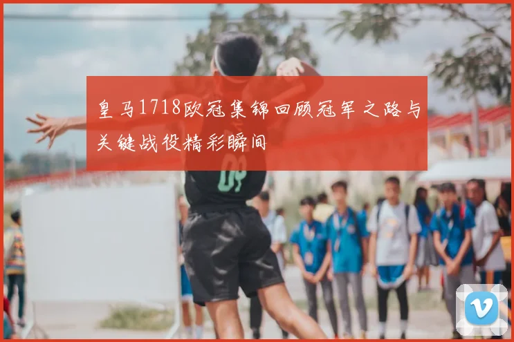 皇马1718欧冠集锦回顾冠军之路与关键战役精彩瞬间