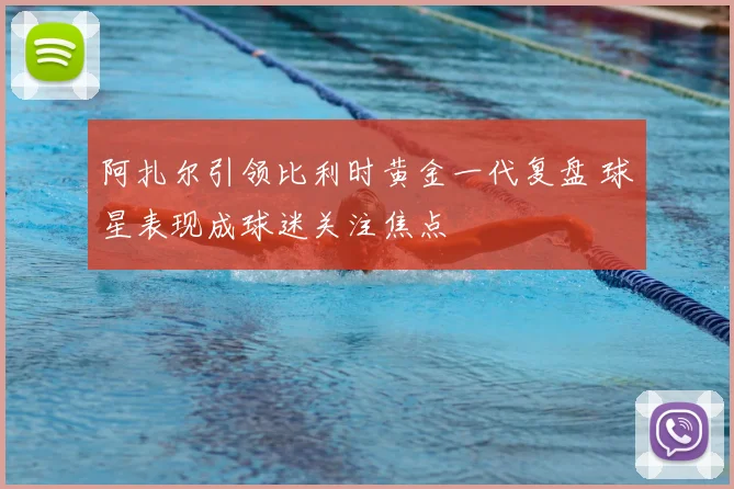 阿扎尔引领比利时黄金一代复盘 球星表现成球迷关注焦点