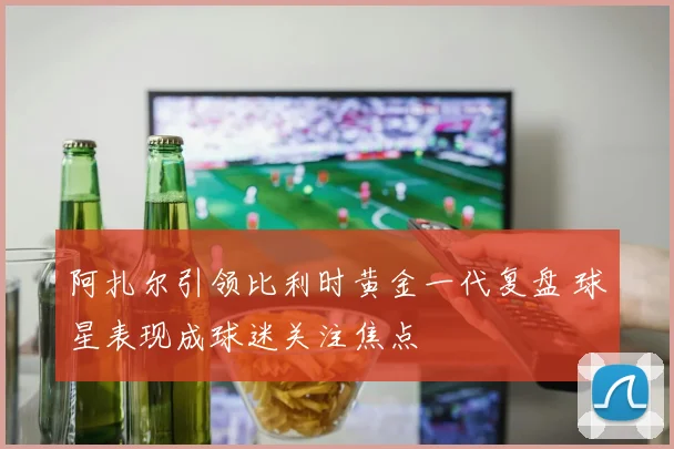 阿扎尔引领比利时黄金一代复盘 球星表现成球迷关注焦点
