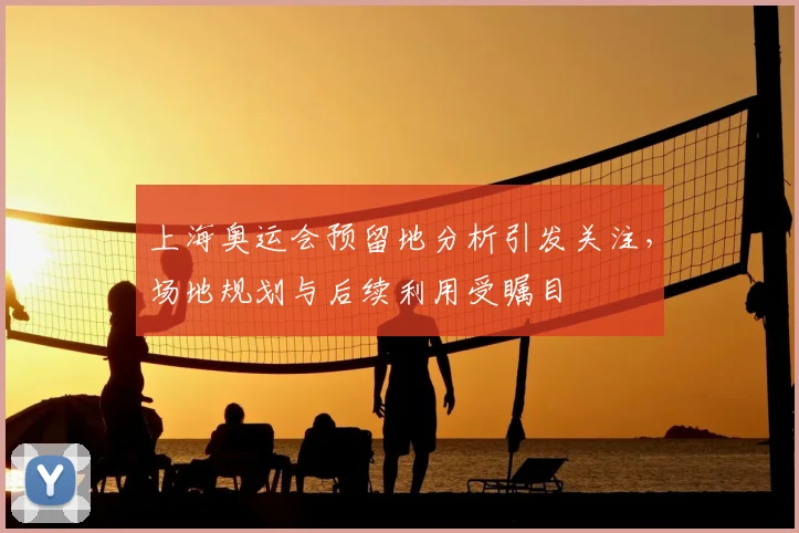 上海奥运会预留地分析引发关注,场地规划与后续利用受瞩目