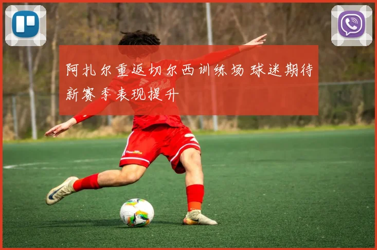 阿扎尔重返切尔西训练场 球迷期待新赛季表现提升