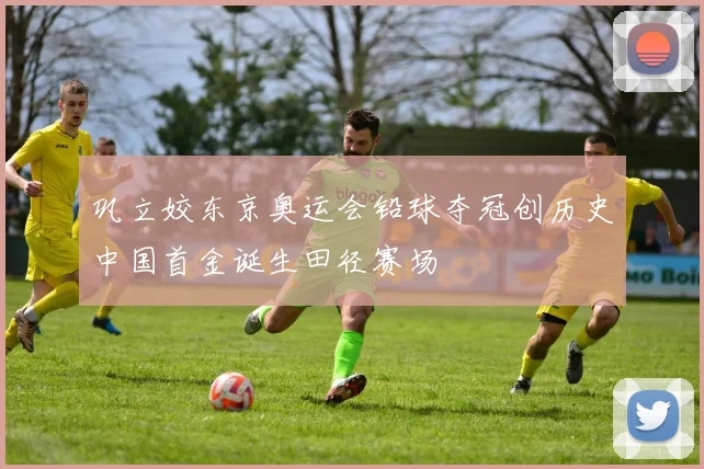 巩立姣东京奥运会铅球夺冠创历史中国首金诞生田径赛场