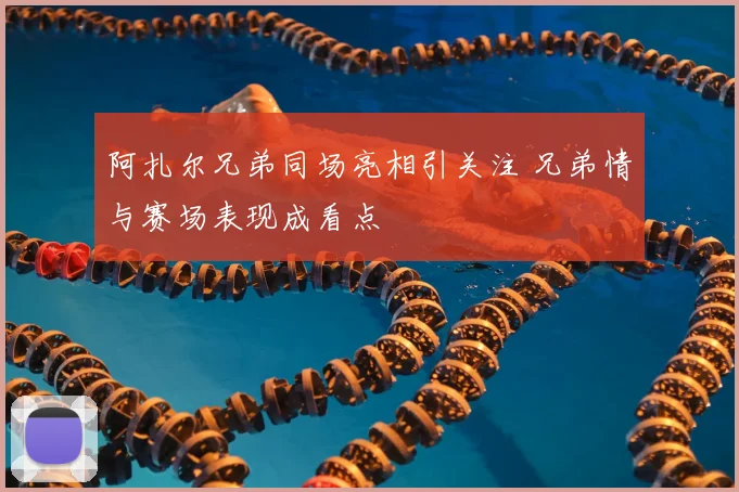 阿扎尔兄弟同场亮相引关注 兄弟情与赛场表现成看点