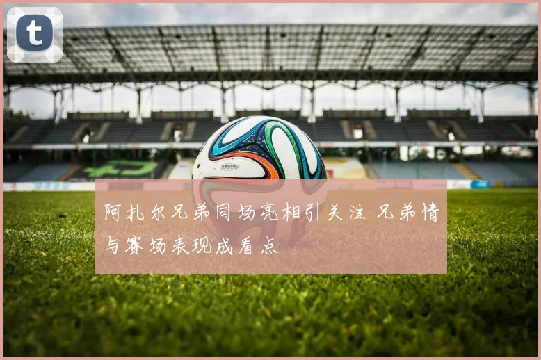 阿扎尔兄弟同场亮相引关注 兄弟情与赛场表现成看点